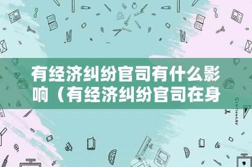 有經(jīng)濟(jì)糾紛官司有什么影響（有經(jīng)濟(jì)糾紛官司在身有哪些影響）