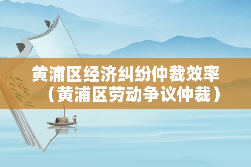 黃浦區(qū)經(jīng)濟糾紛仲裁效率（黃浦區(qū)勞動爭議仲裁）