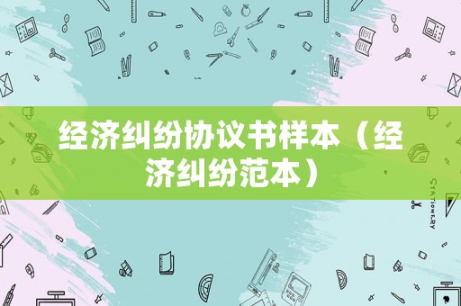 經(jīng)濟(jì)糾紛協(xié)議書樣本（經(jīng)濟(jì)糾紛范本）