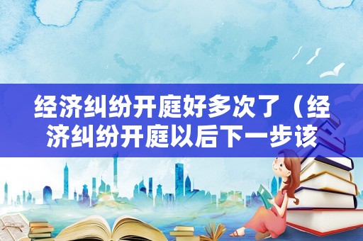 經(jīng)濟糾紛開庭好多次了（經(jīng)濟糾紛開庭以后下一步該咋辦）