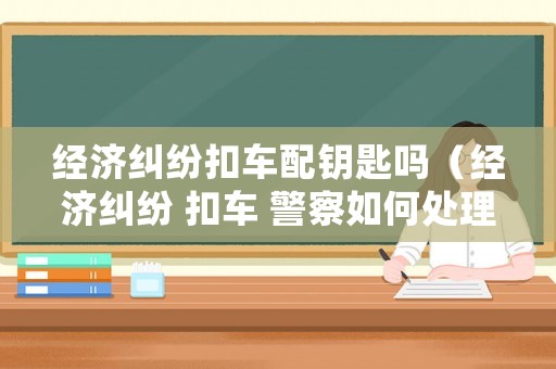 經(jīng)濟(jì)糾紛扣車配鑰匙嗎（經(jīng)濟(jì)糾紛 扣車 警察如何處理）