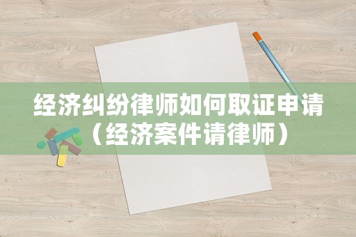 經(jīng)濟(jì)糾紛律師如何取證申請（經(jīng)濟(jì)案件請律師）