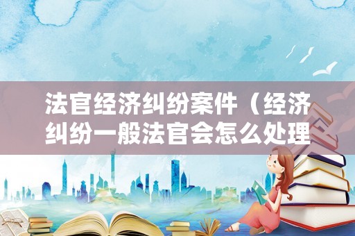 法官經(jīng)濟(jì)糾紛案件（經(jīng)濟(jì)糾紛一般法官會(huì)怎么處理）
