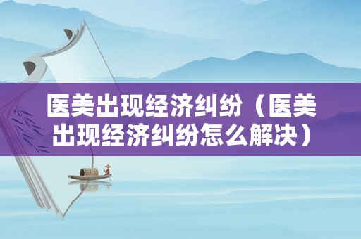 醫(yī)美出現(xiàn)經(jīng)濟(jì)糾紛（醫(yī)美出現(xiàn)經(jīng)濟(jì)糾紛怎么解決）