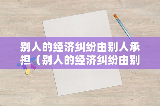 別人的經(jīng)濟(jì)糾紛由別人承擔(dān)（別人的經(jīng)濟(jì)糾紛由別人承擔(dān)怎么辦）