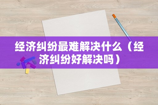 經(jīng)濟(jì)糾紛最難解決什么（經(jīng)濟(jì)糾紛好解決嗎）