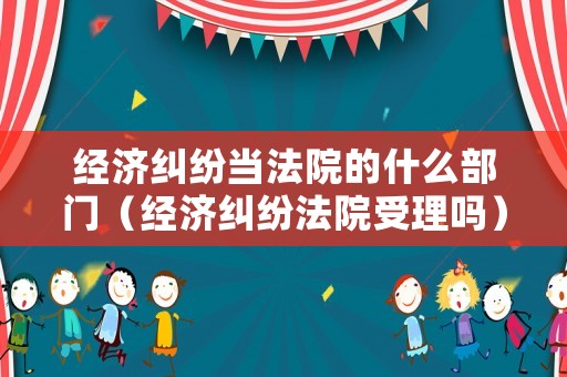 經(jīng)濟(jì)糾紛當(dāng)法院的什么部門（經(jīng)濟(jì)糾紛法院受理嗎）