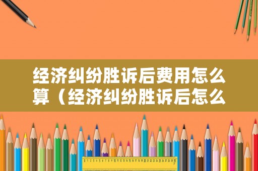 經(jīng)濟糾紛勝訴后費用怎么算（經(jīng)濟糾紛勝訴后怎么辦）