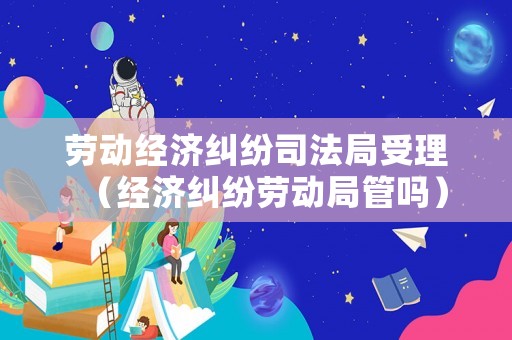 勞動經(jīng)濟糾紛司法局受理（經(jīng)濟糾紛勞動局管嗎）