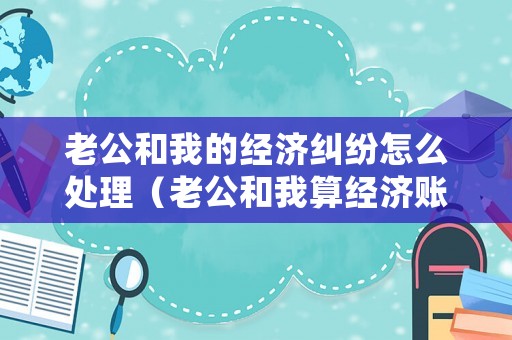 老公和我的經(jīng)濟(jì)糾紛怎么處理（老公和我算經(jīng)濟(jì)賬）