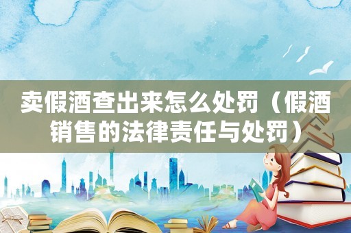 賣假酒查出來怎么處罰（假酒銷售的法律責任與處罰）
