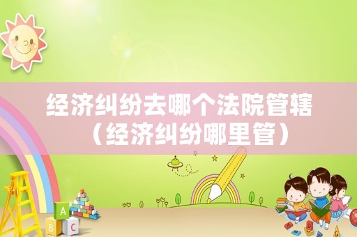 經(jīng)濟(jì)糾紛去哪個(gè)法院管轄（經(jīng)濟(jì)糾紛哪里管）