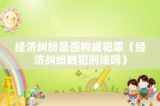 經(jīng)濟糾紛是否構(gòu)成犯罪（經(jīng)濟糾紛觸犯刑法嗎）