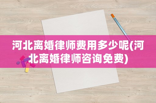 河北離婚律師費用多少呢(河北離婚律師咨詢免費)