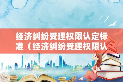 經(jīng)濟(jì)糾紛受理權(quán)限認(rèn)定標(biāo)準(zhǔn)（經(jīng)濟(jì)糾紛受理權(quán)限認(rèn)定標(biāo)準(zhǔn)是什么）
