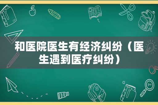 和醫(yī)院醫(yī)生有經(jīng)濟(jì)糾紛（醫(yī)生遇到醫(yī)療糾紛）