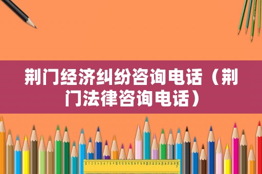 荊門經(jīng)濟(jì)糾紛咨詢電話（荊門法律咨詢電話）