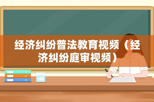 經(jīng)濟(jì)糾紛普法教育視頻（經(jīng)濟(jì)糾紛庭審視頻）