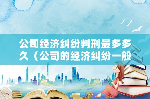 公司經(jīng)濟(jì)糾紛判刑最多多久（公司的經(jīng)濟(jì)糾紛一般不超過幾年）