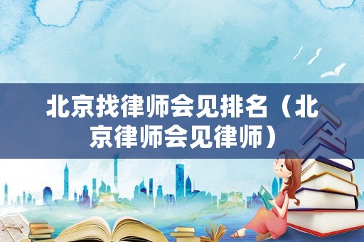 北京找律師會(huì)見(jiàn)排名（北京律師會(huì)見(jiàn)律師）
