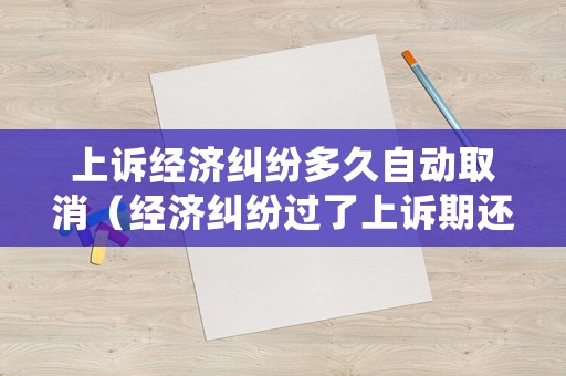 上訴經(jīng)濟糾紛多久自動取消（經(jīng)濟糾紛過了上訴期還能上訴嗎）