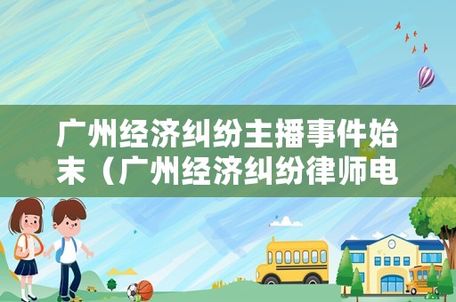 廣州經(jīng)濟糾紛主播事件始末（廣州經(jīng)濟糾紛律師電話）