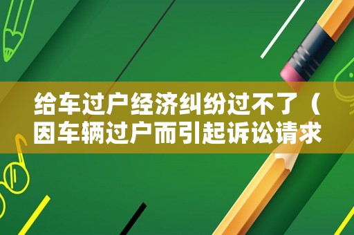 給車過(guò)戶經(jīng)濟(jì)糾紛過(guò)不了（因車輛過(guò)戶而引起訴訟請(qǐng)求）