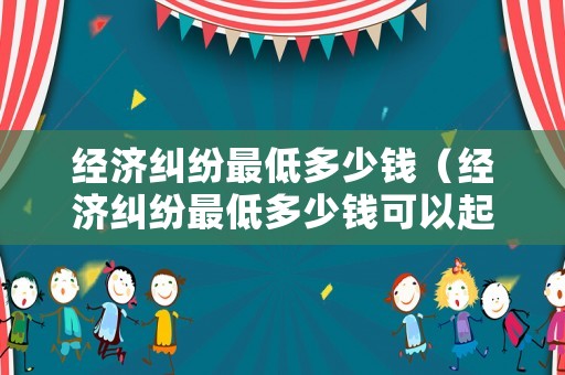 經(jīng)濟糾紛最低多少錢（經(jīng)濟糾紛最低多少錢可以起訴）