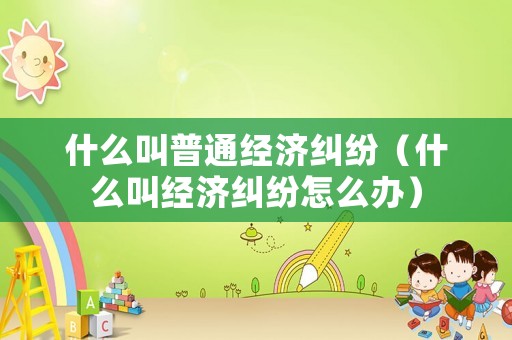 什么叫普通經(jīng)濟(jì)糾紛（什么叫經(jīng)濟(jì)糾紛怎么辦）