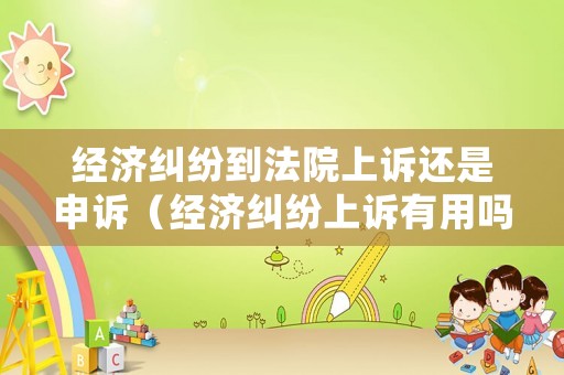 經(jīng)濟糾紛到法院上訴還是申訴（經(jīng)濟糾紛上訴有用嗎）