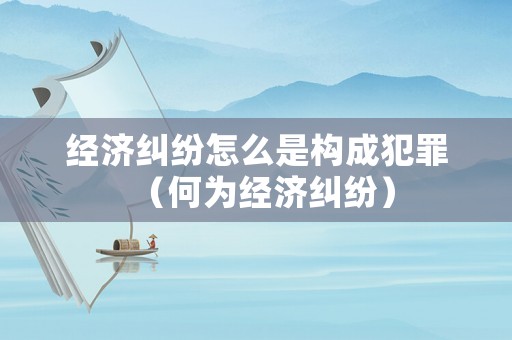 經(jīng)濟(jì)糾紛怎么是構(gòu)成犯罪（何為經(jīng)濟(jì)糾紛）