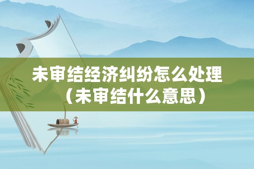 未審結(jié)經(jīng)濟(jì)糾紛怎么處理（未審結(jié)什么意思）