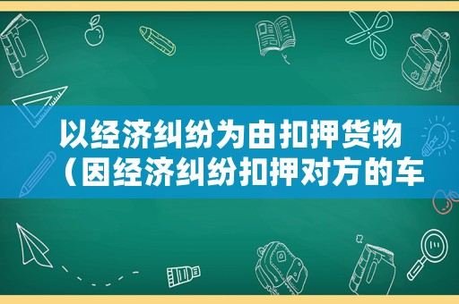以經(jīng)濟糾紛為由扣押貨物（因經(jīng)濟糾紛扣押對方的車是否違法）