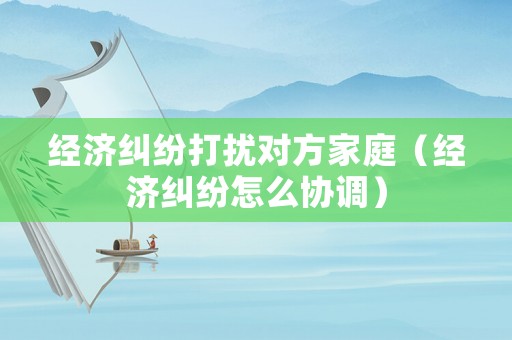 經(jīng)濟(jì)糾紛打擾對方家庭（經(jīng)濟(jì)糾紛怎么協(xié)調(diào)）