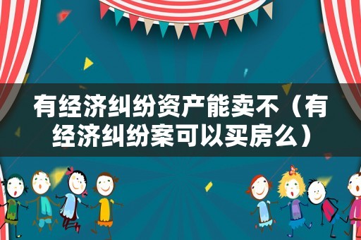 有經(jīng)濟(jì)糾紛資產(chǎn)能賣不（有經(jīng)濟(jì)糾紛案可以買房么）