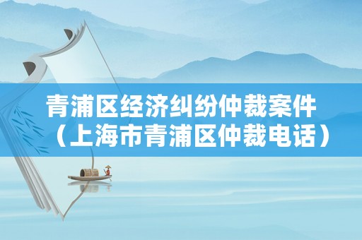 青浦區(qū)經(jīng)濟(jì)糾紛仲裁案件（上海市青浦區(qū)仲裁電話）