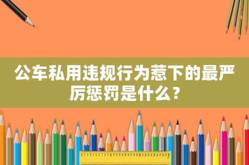 公車私用違規(guī)行為惹下的最嚴厲懲罰是什么？