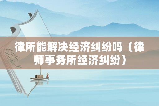 律所能解決經(jīng)濟(jì)糾紛嗎（律師事務(wù)所經(jīng)濟(jì)糾紛）