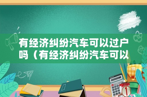 有經(jīng)濟(jì)糾紛汽車可以過(guò)戶嗎（有經(jīng)濟(jì)糾紛汽車可以過(guò)戶嗎現(xiàn)在）