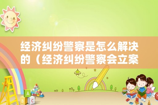 經(jīng)濟(jì)糾紛警察是怎么解決的（經(jīng)濟(jì)糾紛警察會立案嗎）