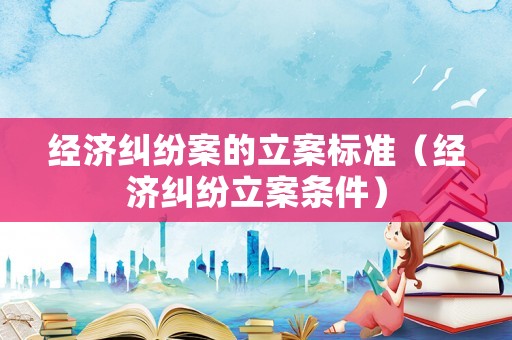 經濟糾紛案的立案標準（經濟糾紛立案條件）