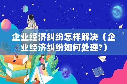 企業(yè)經(jīng)濟(jì)糾紛怎樣解決（企業(yè)經(jīng)濟(jì)糾紛如何處理?）