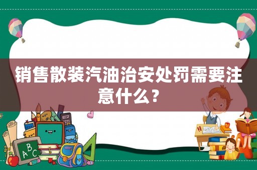 銷售散裝汽油治安處罰需要注意什么？