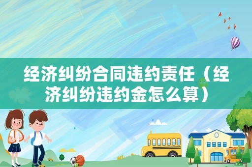 經(jīng)濟(jì)糾紛合同違約責(zé)任（經(jīng)濟(jì)糾紛違約金怎么算）