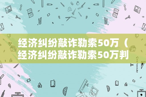 經(jīng)濟(jì)糾紛敲詐勒索50萬（經(jīng)濟(jì)糾紛敲詐勒索50萬判多久）