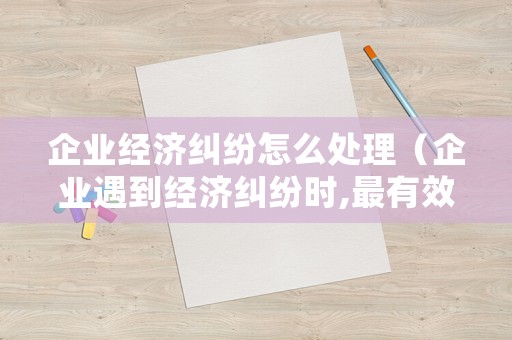 企業(yè)經(jīng)濟(jì)糾紛怎么處理（企業(yè)遇到經(jīng)濟(jì)糾紛時,最有效果的解決方式是）