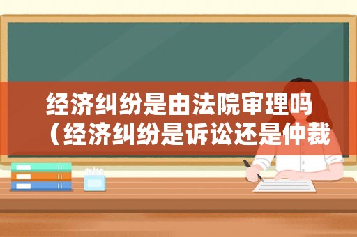 經(jīng)濟(jì)糾紛是由法院審理嗎（經(jīng)濟(jì)糾紛是訴訟還是仲裁）