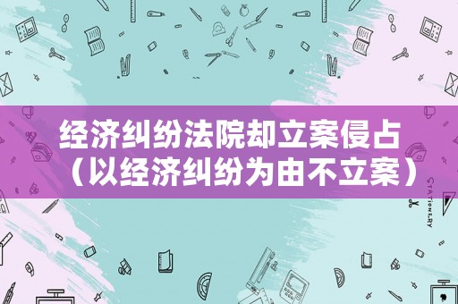 經(jīng)濟(jì)糾紛法院卻立案侵占（以經(jīng)濟(jì)糾紛為由不立案）