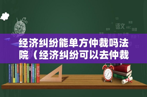 經(jīng)濟(jì)糾紛能單方仲裁嗎法院（經(jīng)濟(jì)糾紛可以去仲裁中心嗎）