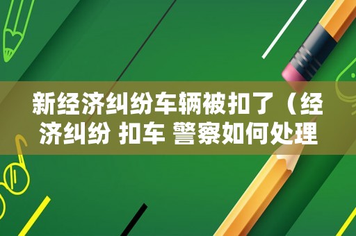 新經濟糾紛車輛被扣了（經濟糾紛 扣車 警察如何處理）